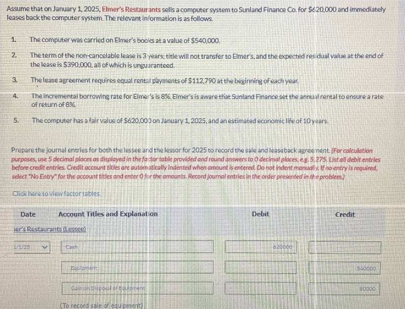 Assume that on January 1, 2025, Elmer's Restaurants sells a computer system to Sunland Finance Co. for $620,000 and immediately
leases back the computer system. The relevant information is as follows.
1.
The computer was carried on Elmer's books at a value of $540,000.
2
The term of the non-cancelable lease is 3 years; title will not transfer to Elmer's, and the expected residual value at the end of
the lease is $390,000, all of which is unguaranteed.
3.
The lease agreement requires equal rental payments of $112,790 at the beginning of each year.
4.
The incremental borrowing rate for Elmer's is 8%. Elmer's is aware that Sunland Finance set the annual rental to ensure a rate
of return of 8%.
5.
The computer has a fair value of $620,000 on January 1, 2025, and an estimated economic life of 10 years.
Prepare the journal entries for both the lessee and the lessor for 2025 to record the sale and leaseback agreement. (For calculation
purposes, use 5 decimal places as displayed in the factor table provided and round answers to O decimal places, eg. 5,275. List all debit entries
before credit entries. Credit account titles are automatically indented when amount is entered. Do not indent manually. If no entry is required
select "No Entry" for the account titles and enter O for the amounts. Record journal entries in the order presented in the problem.)
Click here to view factor tables
Date
Account Titles and Explanation
er's Restaurants (Lessee)
1/25
Cash
Equipment
Gath on Disposal of Equmen:
(To record sale of equipment)
Debit
620000
Credit
540000
80000