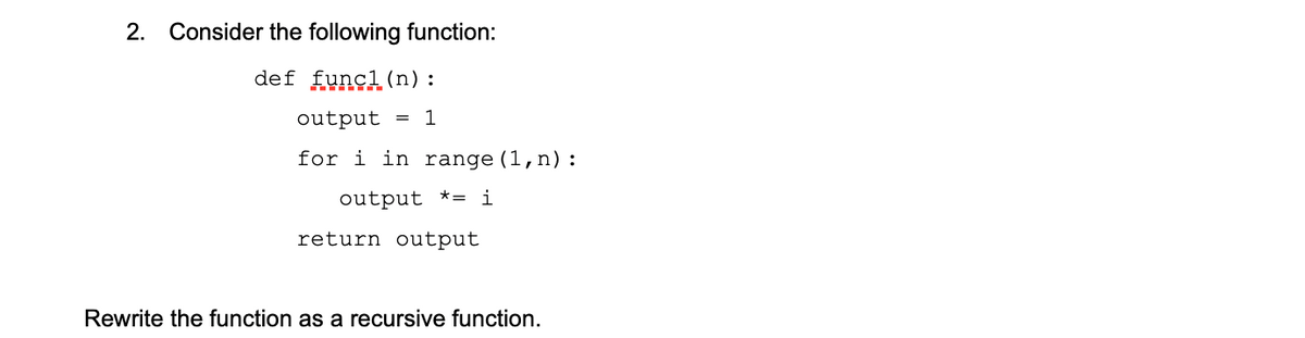2. Consider the following function:
def func1(n):
output = 1
for i in range (1, n) :
output = i
return output
Rewrite the function as a recursive function.