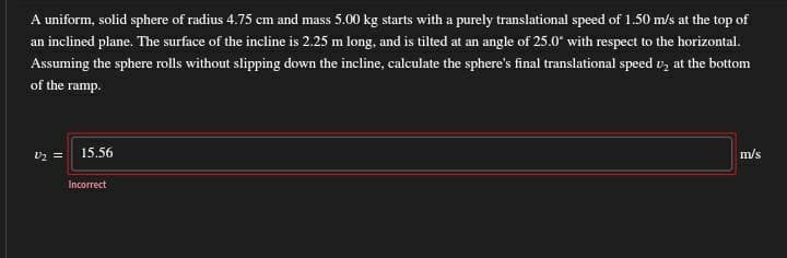 A uniform, solid sphere of radius 4.75 cm and mass 5.00 kg starts with a purely translational speed of 1.50 m/s at the top of
an inclined plane. The surface of the incline is 2.25 m long, and is tilted at an angle of 25.0° with respect to the horizontal.
Assuming the sphere rolls without slipping down the incline, calculate the sphere's final translational speed v, at the bottom
of the ramp.
vz = 15.56
m/s
Incorrect
