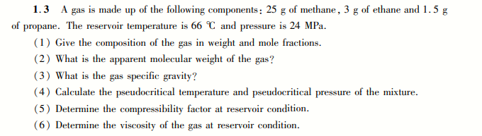 1.3 A gas is made up of the following components: 25 g of methane, 3 g of ethane and 1.5 g
of propane. The reservoir temperature is 66 C and pressure is 24 MPa.
(1) Give the composition of the gas in weight and mole fractions.
(2) What is the apparent molecular weight of the gas?
(3) What is the gas specific gravity?
(4) Calculate the pseudocritical temperature and pseudocritical pressure of the mixture.
(5) Determine the compressibility factor at reservoir condition.
(6) Determine the viscosity of the gas at reservoir condition.
