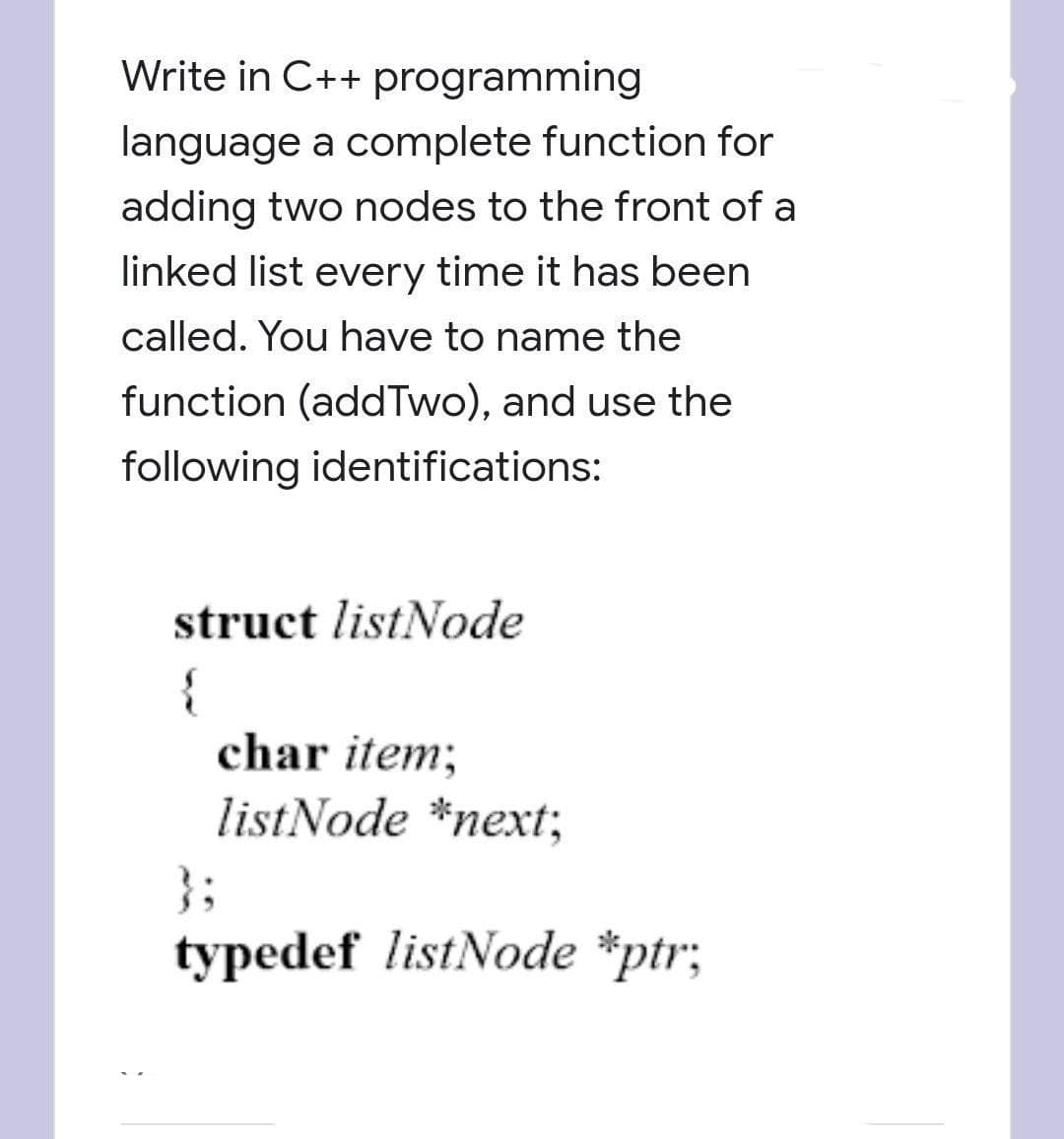 Write in C++ programming
language a complete function for
adding two nodes to the front of a
linked list every time it has been
called. You have to name the
function (addTwo), and use the
following identifications:
struct listNode
{
char item;
listNode *next;
}3;
typedef listNode *ptr;

