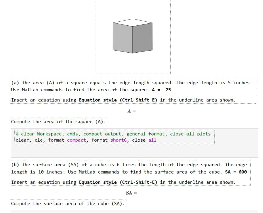 (a) The area (A) of a square equals the edge length squared. The edge length is 5 inches.
Use MatLab commands to find the area of the square. A = 25
Insert an equation using Equation style (Ctrl-Shift-E) in the underline area shown.
A =
Compute the area of the square (A).
% clear Workspace, cmds, compact output, general format, close all plots
clear, clc, format compact, format shortG, close all
(b) The surface area (SA) of a cube is 6 times the length of the edge squared. The edge
length is 10 inches. Use MatLab commands to find the surface area of the cube. SA = 600
Insert an equation using Equation style (Ctrl-Shift-E) in the underline area shown.
Compute the surface area of the cube (SA).
SA =