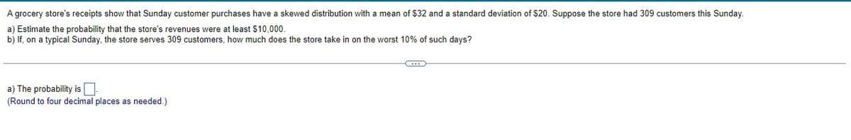 A grocery store's receipts show that Sunday customer purchases have a skewed distribution with a mean of $32 and a standard deviation of $20. Suppose the store had 309 customers this Sunday.
a) Estimate the probability that the store's revenues were at least $10,000.
b) If, on a typical Sunday, the store serves 309 customers, how much does the store take in on the worst 10% of such days?
a) The probability is
(Round to four decimal places as needed.)