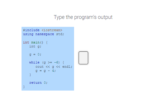 #include <iostream>
using namespace std;
int main() {
int g;
g = 0;
while (g >= −6) {
}
Type the program's output
}
cout << g << endl;
g = g - 4;
return 0;