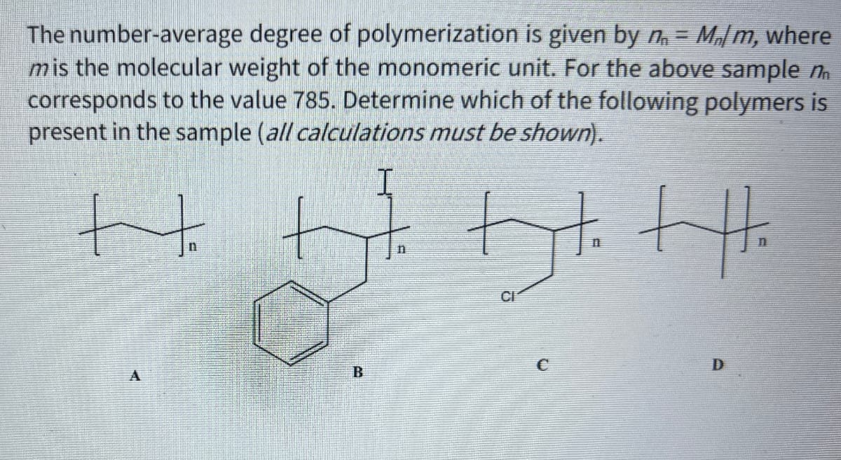 The number-average degree of polymerization is given by n = M₂m, where
mis the molecular weight of the monomeric unit. For the above sample n
corresponds to the value 785. Determine which of the following polymers is
present in the sample (all calculations must be shown).
H
I
11
Dt. Ht.
CI
A
B
D