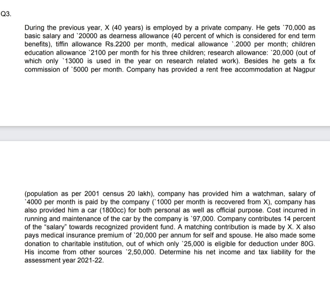 Q3.
During the previous year, X (40 years) is employed by a private company. He gets `70,000 as
basic salary and '20000 as dearness allowance (40 percent of which is considered for end term
benefits), tiffin allowance Rs.2200 per month, medical allowance .2000 per month; children
education allowance '2100 per month for his three children; research allowance: 20,000 (out of
which only 13000 is used in the year on research related work). Besides he gets a fix
commission of '5000 per month. Company has provided a rent free accommodation at Nagpur
(population as per 2001 census 20 lakh), company has provided him a watchman, salary of
'4000 per month is paid by the company (1000 per month is recovered from X), company has
also provided him a car (1800cc) for both personal as well as official purpose. Cost incurred in
running and maintenance of the car by the company is '97,000. Company contributes 14 percent
of the "salary" towards recognized provident fund. A matching contribution is made by X. X also
pays medical insurance premium of '20,000 per annum for self and spouse. He also made some
donation to charitable institution, out of which only 25,000 is eligible for deduction under 80G.
His income from other sources `2,50,000. Determine his net income and tax liability for the
assessment year 2021-22.

