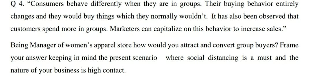 Q 4. "Consumers behave differently when they are in groups. Their buying behavior entirely
changes and they would buy things which they normally wouldn't. It has also been observed that
customers spend more in groups. Marketers can capitalize on this behavior to increase sales."
Being Manager of women's apparel store how would you attract and convert group buyers? Frame
your answer keeping in mind the present scenario
where social distancing is a must and the
nature of your business is high contact.
