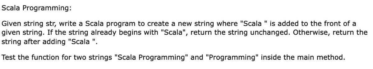Scala Programming:
Given string str, write a Scala program to create a new string where "Scala " is added to the front of a
given string. If the string already begins with "Scala", return the string unchanged. Otherwise, return the
string after adding "Scala ".
Test the function for two strings "Scala Programming" and "Programming" inside the main method.
