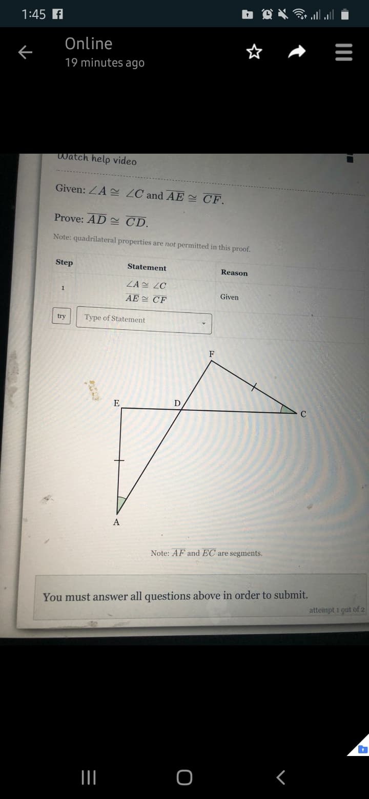 1:45 A
Online
19 minutes ago
Watch help video
Given: ZA ZC and AE CF.
Prove: AD 2 CD.
Note: quadrilateral properties are not permitted in this proof.
Step
Statement
Reason
ZA ZC
Given
AE CF
try
Type of Statement
F
E
D
A
Note: AF and EC are segments.
You must answer all questions above in order to submit.
attempt 1 qut of 2
III O
