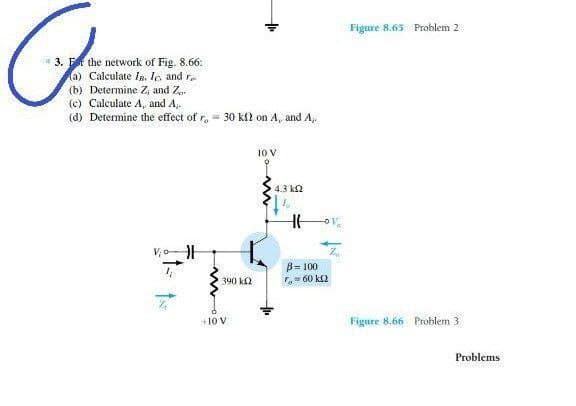 Figure 8.63 Problem 2
3. F the network of Fig. 8.66:
a) Calculate In. Io and r
(b) Determine Z, and Z..
(c) Calculate A, and A,.
(d) Determine the effect of r,- 30 kl on A, and A,.
10V
4.3 k2
B= 100
- 60 k2
390 k2
+10 V
Figure 8.66 Problem 3
Problems
