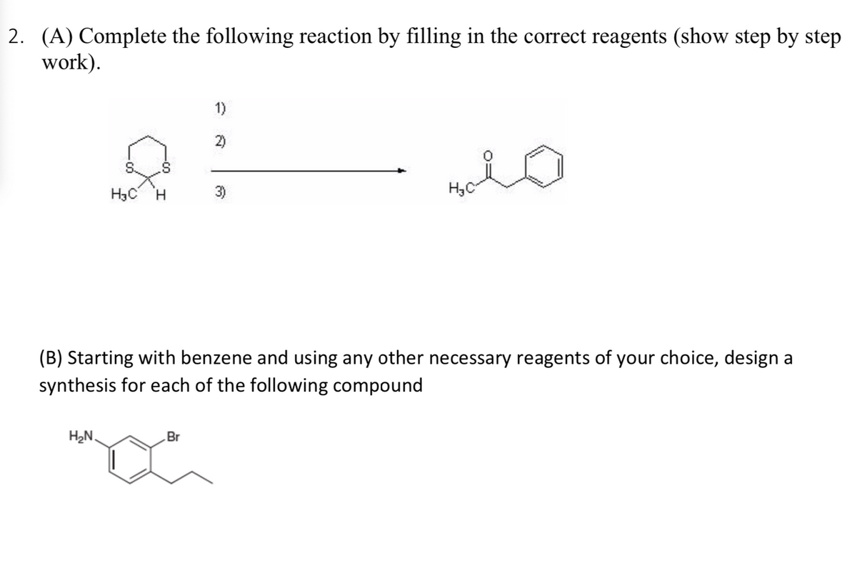 2. (A) Complete the following reaction by filling in the correct reagents (show step by step
work).
1)
2)
H3C H
3)
Hy C
(B) Starting with benzene and using any other necessary reagents of your choice, design a
synthesis for each of the following compound
H2N.
Br
