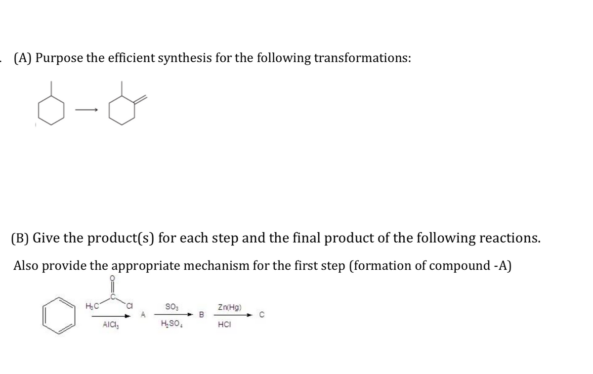 (A) Purpose the efficient synthesis for the following transformations:
(B) Give the product(s) for each step and the final product of the following reactions.
Also provide the appropriate mechanism for the first step (formation of compound -A)
SO:
Zn(Hg)
B
AICI,
H,SO,
HCI
