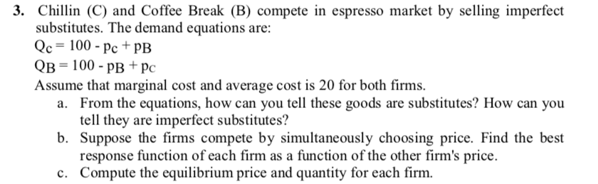 3. Chillin (C) and Coffee Break (B) compete in espresso market by selling imperfect
substitutes. The demand equations are:
Qc = 100 - pc + PB
QB = 100 - pB+ pc
Assume that marginal cost and average cost is 20 for both firms.
a. From the equations, how can you tell these goods are substitutes? How can you
tell they are imperfect substitutes?
b. Suppose the firms compete by simultaneously choosing price. Find the best
response function of each firm as a function of the other firm's price.
c. Compute the equilibrium price and quantity for each firm.
