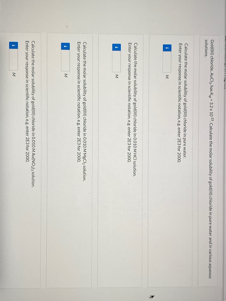 Gold(III) chloride, AuCl3, has Kso = 3.2 x 10 25.Calculate the molar solubility of gold(III) chloride in pure water and in various aqueous
solutions.
Calculate the molar solubility of gold(III) chloride in pure water.
Enter your response in scientific notation, e.g. enter 2E3 for 2000.
i
Calculate the molar solubility of gold(III) chloride in 0.010 M HCl solution.
Enter your response in scientific notation, e.g. enter 2E3 for 2000.
i
M
Calculate the molar solubility of gold(III) chloride in 0.010 M MgCl2 solution.
Enter your response in scientific notation, e.g. enter 2E3 for 2000.
i
M
Calculate the molar solubility of gold(III) chloride in 0.010 M Au(NO3)3 solution.
Enter your response in scientific notation, e.g. enter 2E3 for 2000.
i
M
