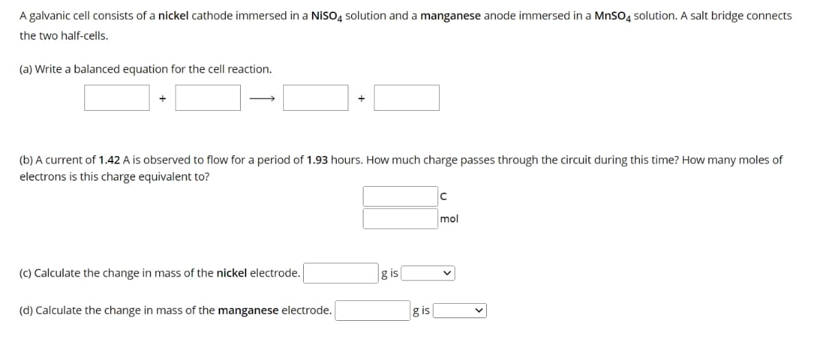 A galvanic cell consists of a nickel cathode immersed in a NISO4 solution and a manganese anode immersed in a MnSO4 solution. A salt bridge connects
the two half-cells.
(a) Write a balanced equation for the cell reaction.
+
(b) A current of 1.42 A is observed to flow for a period of 1.93 hours. How much charge passes through the circuit during this time? How many moles of
electrons is this charge equivalent to?
(c) Calculate the change in mass of the nickel electrode.
+
(d) Calculate the change in mass of the manganese electrode.
g is
g is
C
mol