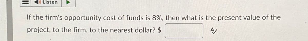 Listen
the firm's opportunity cost of funds is 8%, then what is the present value of the
project, to the firm, to the nearest dollar? $