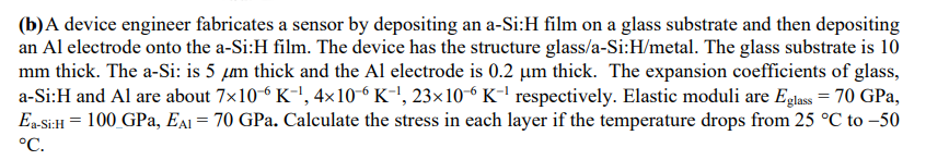 (b)A device engineer fabricates a sensor by depositing an a-Si:H film on a glass substrate and then depositing
an Al electrode onto the a-Si:H film. The device has the structure glass/a-Si:H/metal. The glass substrate is 10
mm thick. The a-Si: is 5 µm thick and the Al electrode is 0.2 µm thick. The expansion coefficients of glass,
a-Si:H and Al are about 7x106 K-!, 4×10-6 K-', 23×10-6K-l respectively. Elastic moduli are Eglass = 70 GPa,
Ea Si:H = 100 GPa, EAI = 70 GPa. Calculate the stress in each layer if the temperature drops from 25 °C to –50
°C.
