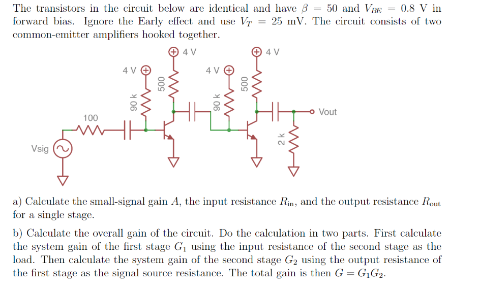 The transistors in the circuit below are identical and have B = 50 and VBE = 0.8 V in
forward bias. Ignore the Early effect and use Vr = 25 mV. The circuit consists of two
common-emitter amplifiers hooked together.
+ 4 V
4 V
4 V O
4 V O
Vout
100
Vsig
a) Calculate the small-signal gain A, the input resistance Rin, and the output resistance Rout
for a single stage.
b) Calculate the overall gain of the circuit. Do the calculation in two parts. First calculate
the system gain of the first stage G1 using the input resistance of the second stage as the
load. Then calculate the system gain of the second stage G2 using the output resistance of
the first stage as the signal source resistance. The total gain is then G = G1G2.
2 k
Y 06
Y 06
