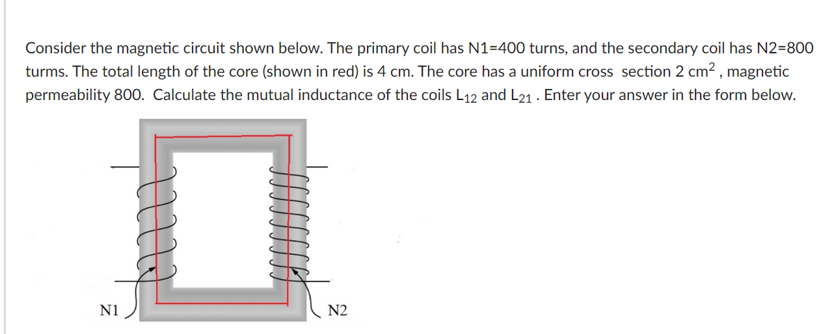 Consider the magnetic circuit shown below. The primary coil has N1=400 turns, and the secondary coil has N2=800
turms. The total length of the core (shown in red) is 4 cm. The core has a uniform cross section 2 cm2 , magnetic
permeability 800. Calculate the mutual inductance of the coils L12 and L21 . Enter your answer in the form below.
N1
N2
