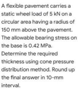 A flexible pavement carries a
static wheel load of 5 kN on a
circular area having a radius of
150 mm above the pavement.
The allowable bearing stress on
the base is 0.42 MPa.
Determine the required
thickness using cone pressure
distribution method. Round up
the final answer in 10-mm
interval.
