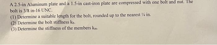 A 2.5-in Aluminum plate and a 1.5-in cast-iron plate are compressed with one bolt and nut. The
bolt is 3/8 in-16 UNC.
(1) Determine a suitable length for the bolt, rounded up to the nearest 4 in.
(2) Determine the bolt stiffness ks.
(3) Determine the stiffness of the members km.
