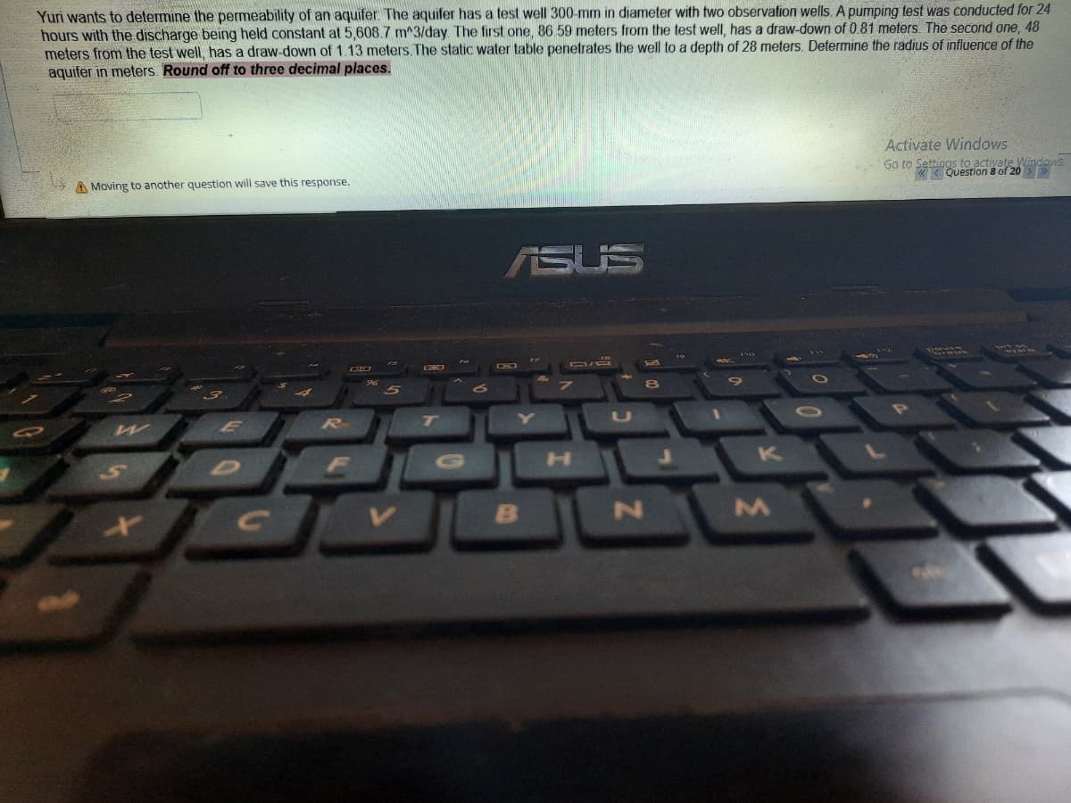 Yuri wants to determine the permeability of an aquifer The aquifer has a test well 300-mm in diameter with two observation wells A pumping test was conducted for 24
hours with the discharge being held constant at 5,608.7 m^3/day. The first one, 86 59 meters from the test well, has a draw-down of 0.81 meters. The second one, 48
meters from the test well, has a draw-down of 1.13 meters. The static water table penetrates the well to a depth of 28 meters. Determine the radius of influence of the
aquifer in meters Round off to three decimal places.
Activate Windows
A Moving to another question will save this response.
Go to Settings to actiyate Windows
Question 8 of 20
ASUS
W
R]
7T
U
K
