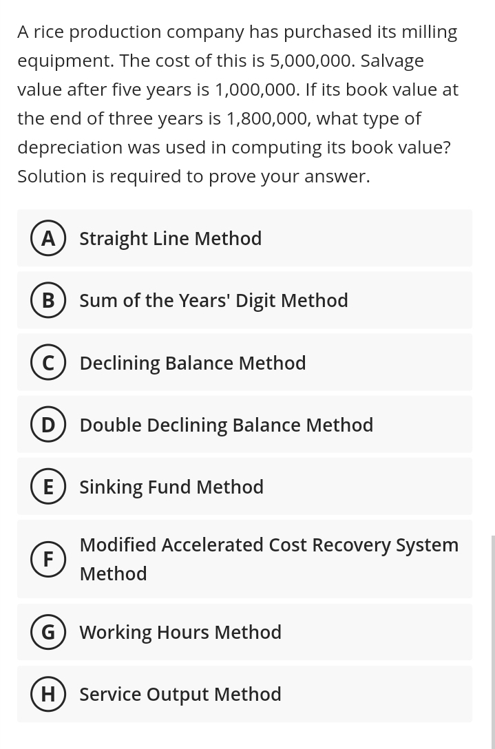 A rice production company has purchased its milling
equipment. The cost of this is 5,000,000. Salvage
value after five years is 1,000,000. If its book value at
the end of three years is 1,800,000, what type of
depreciation was used in computing its book value?
Solution is required to prove your answer.
A) Straight Line Method
B) Sum of the Years' Digit Method
C Declining Balance Method
Double Declining Balance Method
E Sinking Fund Method
Modified Accelerated Cost Recovery System
Method
F
G) Working Hours Method
(H) Service Output Method