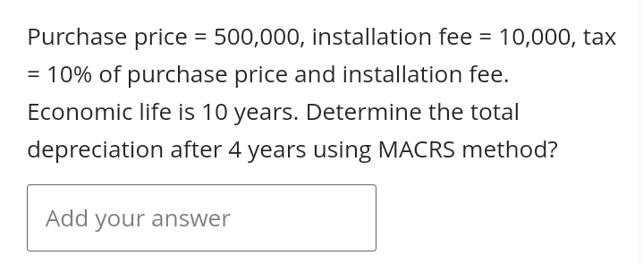Purchase price = 500,000, installation fee = 10,000, tax
= 10% of purchase price and installation fee.
Economic life is 10 years. Determine the total
depreciation after 4 years using MACRS method?
Add your answer
