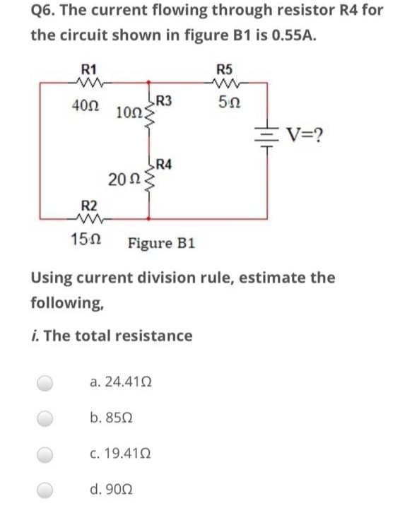 Q6. The current flowing through resistor R4 for
the circuit shown in figure B1 is 0.55A.
R1
R5
R3
10Ω)
400
三V=?
R4
20Ω
R2
150
Figure B1
Using current division rule, estimate the
following,
i. The total resistance
a. 24.412
b. 850
c. 19.410
d. 902
