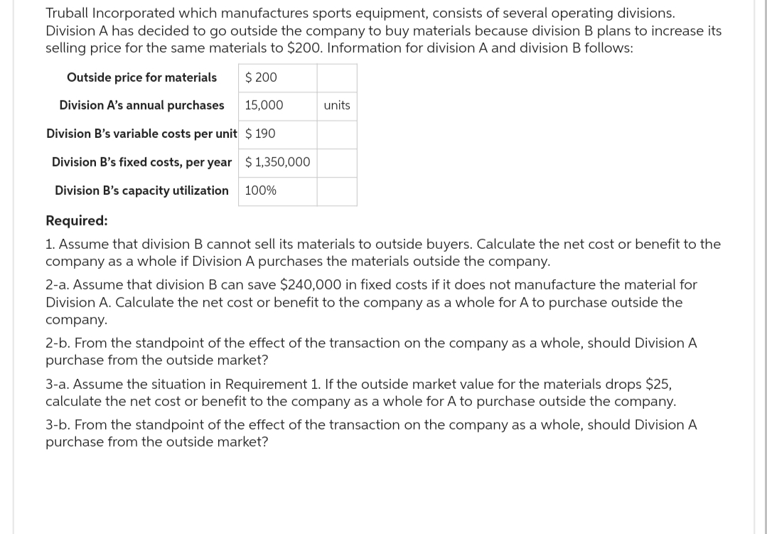 Truball Incorporated which manufactures sports equipment, consists of several operating divisions.
Division A has decided to go outside the company to buy materials because division B plans to increase its
selling price for the same materials to $200. Information for division A and division B follows:
Outside price for materials
$ 200
Division A's annual purchases 15,000
Division B's variable costs per unit $ 190
Division B's fixed costs, per year
Division B's capacity utilization
Required:
1. Assume that division B cannot sell its materials to outside buyers. Calculate the net cost or benefit to the
company as a whole if Division A purchases the materials outside the company.
$1,350,000
100%
units
2-a. Assume that division B can save $240,000 in fixed costs if it does not manufacture the material for
Division A. Calculate the net cost or benefit to the company as a whole for A to purchase outside the
company.
2-b. From the standpoint of the effect of the transaction on the company as a whole, should Division A
purchase from the outside market?
3-a. Assume the situation in Requirement 1. If the outside market value for the materials drops $25,
calculate the net cost or benefit to the company as a whole for A to purchase outside the company.
3-b. From the standpoint of the effect of the transaction on the company as a whole, should Division A
purchase from the outside market?