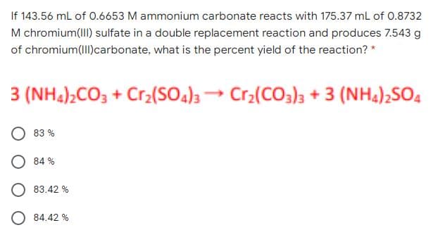 If 143.56 mL of 0.6653 M ammonium carbonate reacts with 175.37 mL of 0.8732
M chromium(II) sulfate in a double replacement reaction and produces 7.543 g
of chromium(IIl)carbonate, what is the percent yield of the reaction? *
3 (NH4)2CO3 + Cr2(SO4)3 Cr2(CO3)3 + 3 (NH4)2SO4
83 %
O 84 %
83.42 %
84.42 %
