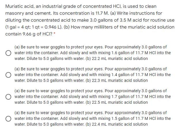 Muriatic acid, an industrial grade of concentrated HCI, is used to clean
masonry and cement. Its concentration is 11.7 M. (a) Write instructions for
diluting the concentrated acid to make 3.0 gallons of 3.5 M acid for routine use
(1 gal = 4 qt; 1 qt = 0.946 L). (b) How many milliliters of the muriatic acid solution
contain 9.66 g of HCI? *
(a) Be sure to wear goggles to protect your eyes. Pour approximately 3.0 gallons of
water into the container. Add slowly and with mixing 1.6 gallon of 11.7 M HCI into the
water. Dilute to 5.0 gallons with water. (b) 22.2 mL muriatic acid solution
(a) Be sure to wear goggles to protect your eyes. Pour approximately 3.0 gallons of
O water into the container. Add slowly and with mixing 1.4 gallon of 11.7 M HCl into the
water. Dilute to 5.0 gallons with water. (b) 22.3 mL muriatic acid solution
(a) Be sure to wear goggles to protect your eyes. Pour approximately 3.0 gallons of
water into the container. Add slowly and with mixing 1.7 gallon of 11.7 M HCl into the
water. Dilute to 5.0o gallons with water. (b) 22.5 mL muriatic acid solution
(a) Be sure to wear goggles to protect your eyes. Pour approximately 3.0 gallons of
O water into the container. Add slowly and with mixing 1.5 gallon of 11.7 M HCl into the
water. Dilute to 5.00 gallons with water. (b) 22.4 mL muriatic acid solution

