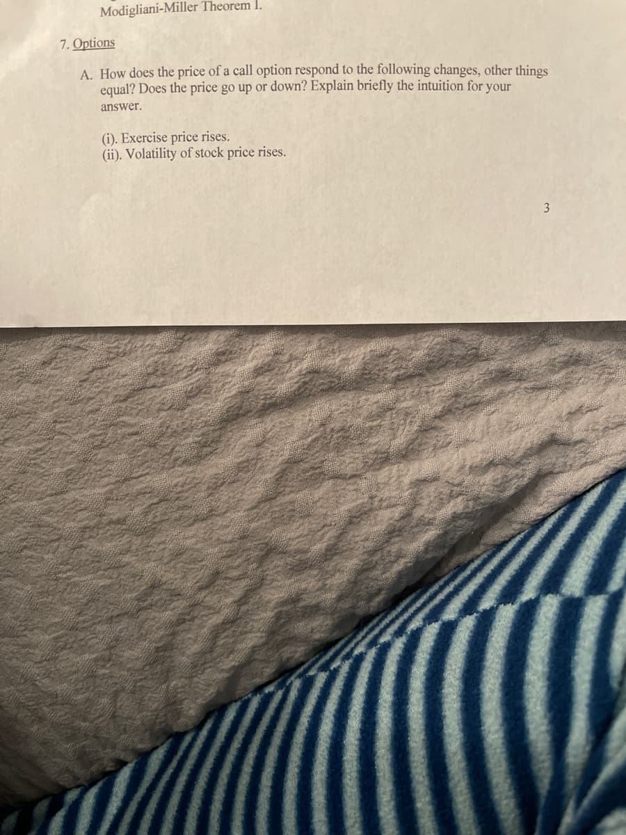 Modigliani-Miller Theorem I.
7. Options
A. How does the price of a call option respond to the following changes, other things
equal? Does the price go up or down? Explain briefly the intuition for your
answer.
(i). Exercise price rises.
(ii). Volatility of stock price rises.
3
