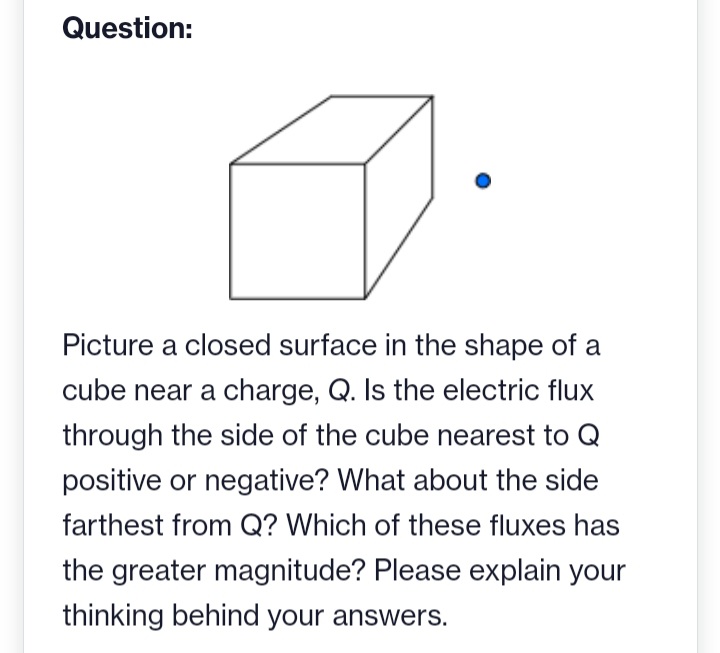 Question:
Picture a closed surface in the shape of a
cube near a charge, Q. Is the electric flux
through the side of the cube nearest to Q
positive or negative? What about the side
farthest from Q? Which of these fluxes has
the greater magnitude? Please explain your
thinking behind your answers.