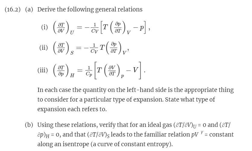(16.2) (a) Derive the following general relations
(i)
()₁ = − [T(),−1],
др
U
C'v
(ii) () --()
ᎥᎢ
(iii)
др Н
=
¿[T(),-V].
Р
In each case the quantity on the left-hand side is the appropriate thing
to consider for a particular type of expansion. State what type of
expansion each refers to.
(b) Using these relations, verify that for an ideal gas (@T/V)₁ = 0 and (T/
P)H = 0, and that (T/ǝV)s leads to the familiar relation pv = constant
along an isentrope (a curve of constant entropy).