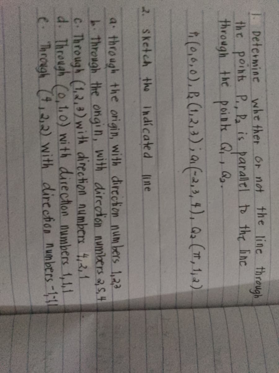 1. Determine whether or not the line through
the points P., Pa is parallel to the line
through the points Q₁, Q₂.
Qu
† (0,0,0), (1,2,3); (-2,3,4), (1,2)
2. Sketch the Indicated
line
a through the origin, with direction numbers 1,2,3
Through the ongin, with direction numbers 2, 5, 4
C. Through (1,2,3) with direction numbers 4,2,1
d. Through (0,1,0) with direction numbers 1,1,1
C. Through (4,2,2) with direction numbers -111