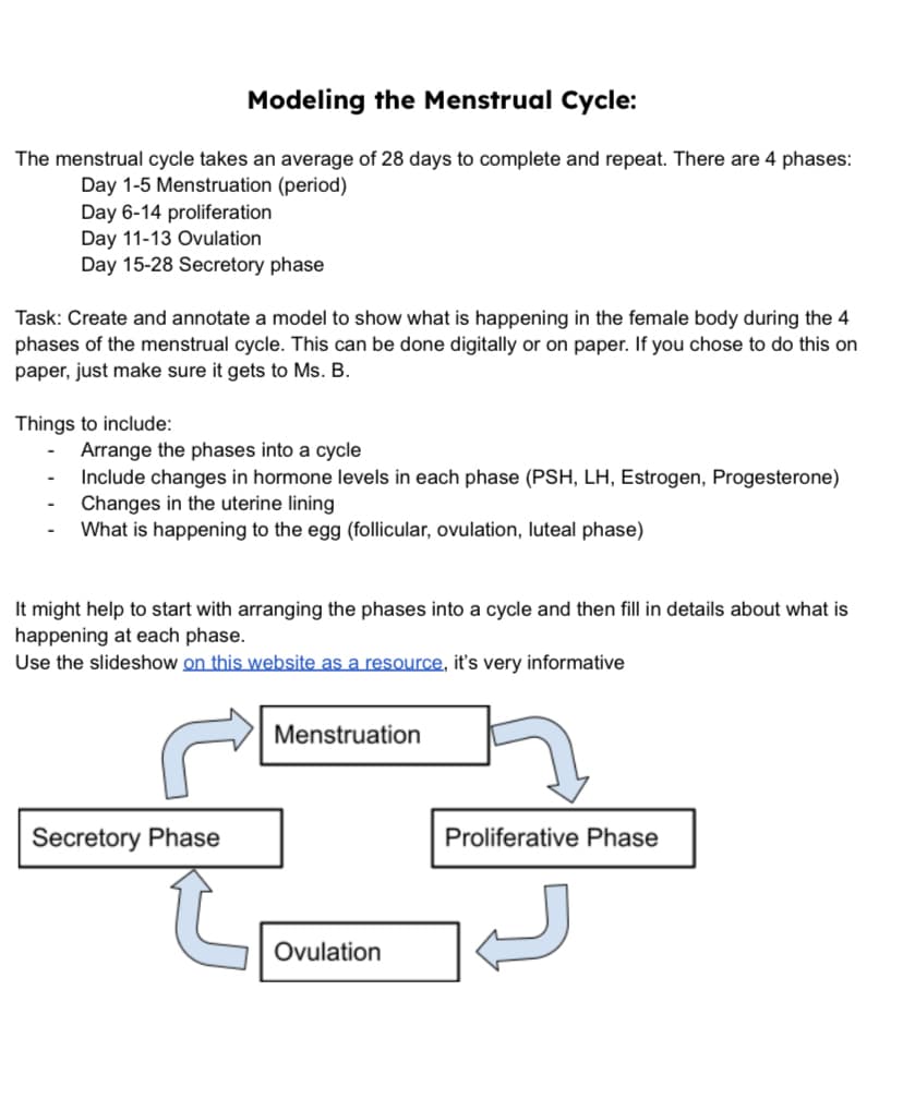 Modeling the Menstrual Cycle:
The menstrual cycle takes an average of 28 days to complete and repeat. There are 4 phases:
Day 1-5 Menstruation (period)
Day 6-14 proliferation
Day 11-13 Ovulation
Day 15-28 Secretory phase
Task: Create and annotate a model to show what is happening in the female body during the 4
phases of the menstrual cycle. This can be done digitally or on paper. If you chose to do this on
paper, just make sure it gets to Ms. B.
Things to include:
Arrange the phases into a cycle
Include changes in hormone levels in each phase (PSH, LH, Estrogen, Progesterone)
Changes in the uterine lining
What is happening to the egg (follicular, ovulation, luteal phase)
It might help to start with arranging the phases into a cycle and then fill in details about what is
happening at each phase.
Use the slideshow on this website as a resource, it's very informative
Menstruation
Secretory Phase
Proliferative Phase
Ovulation
