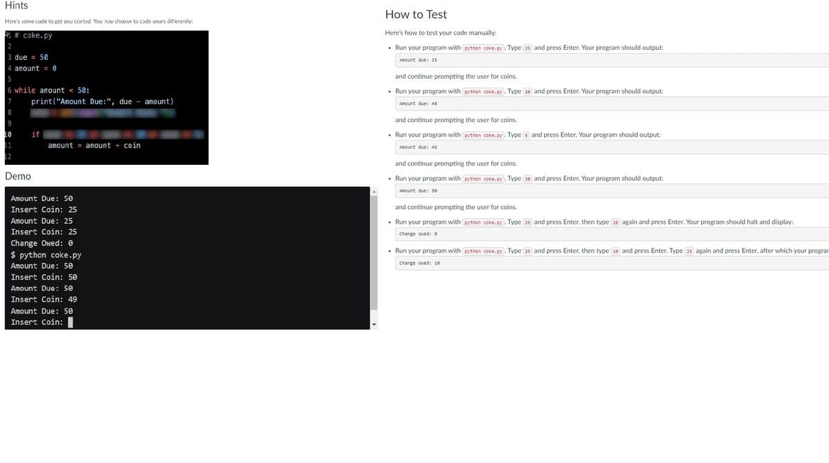 Hints
Here's some code to get you started. You may choose to code yours differently:
#coke.py
2
3 due = 50
4 amount = 0
5
6 while amount < 50:
7
8
9
10
11
12
print("Amount Due:", due - amount)
if
Demo
amount = amount + coin
Amount Due: 50
Insert Coin: 25
Amount Due: 25
Insert Coin: 25
Change Owed: 0
$ python coke.py
Amount Due: 50
Insert Coin: 50
Amount Due: 50
Insert Coin: 49
Amount Due: 50
Insert Coin:
How to Test
Here's how to test your code manually:
• Run your program with python coke.py. Type 25 and press Enter. Your program should output:
Amount due: 25
and continue prompting the user for coins.
• Run your program with python coke.py). Type 10 and press Enter. Your program should output:
Amount due: 40
and continue prompting the user for coins.
• Run your program with python coke.py). Type 5 and press Enter. Your program should output:
Amount due: 45
and continue prompting the user for coins.
• Run your program with python coke.py). Type (30) and press Enter. Your program should output:
Amount due: 50
and continue prompting the user for coins.
• Run your program with python coke.py. Type 25 and press Enter, then type 25 again and press Enter. Your program should halt and display:
Change owed: 0
• Run your program with python coke.py). Type 25 and press Enter, then type (18) and press Enter. Type 25 again and press Enter, after which your progran
Change owed: 10