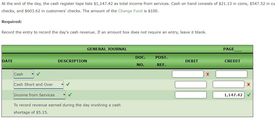 At the end of the day, the cash register tape lists $1,147.42 as total income from services. Cash on hand consists of $21.13 in coins, $547.52 in cu
checks, and $603.62 in customers' checks. The amount of the Change Fund is $100.
Required:
Record the entry to record the day's cash revenue. If an amount box does not require an entry, leave it blank.
GENERAL JOURNAL
PAGE
DOC.
POST.
DATE
DESCRIPTION
DEBIT
CREDIT
NO.
REF.
Cash
Cash Short and Over
Income from Services
1,147.42
To record revenue earned during the day involving a cash
shortage of $5.15.
