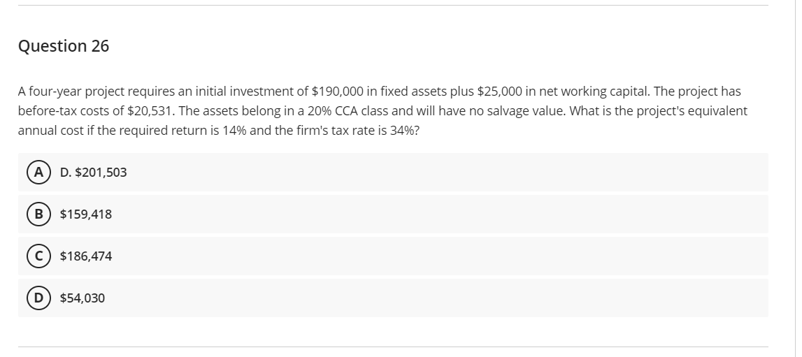 Question 26
A four-year project requires an initial investment of $190,000 in fixed assets plus $25,000 in net working capital. The project has
before-tax costs of $20,531. The assets belong in a 20% CCA class and will have no salvage value. What is the project's equivalent
annual cost if the required return is 14% and the firm's tax rate is 34%?
(A) D. $201,503
B) $159,418
C) $186,474
D $54,030