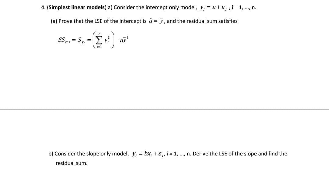 4. (Simplest linear models) a) Consider the intercept only model, y,
a+ɛ,,i = 1, ..., n.
(a) Prove that the LSE of the intercept is â = y, and the residual sum satisfies
n
SS res = Syy = y²
F1
b) Consider the slope only model, y₁ = bx; + &₁, i = 1, ..., n. Derive the LSE of the slope and find the
residual sum.