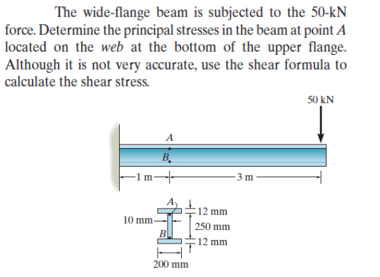 The wide-flange beam is subjected to the 50-kN
force. Determine the principal stresses in the beam at point A
located on the web at the bottom of the upper flange.
Although it is not very accurate, use the shear formula to
calculate the shear stress.
A
B₂
➜
10 mm-
B
200 mm
12 mm
250 mm
12 mm
-3 m
50 kN