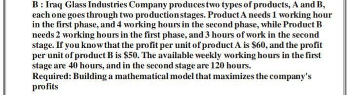 B: Iraq Glass Industries Company produces two types of products, A and B,
each one goes through two production stages. Product A needs 1 working hour
in the first phase, and 4 working hours in the second phase, while Product B
needs 2 working hours in the first phase, and 3 hours of work in the second
stage. If you know that the profit per unit of product A is $60, and the profit
per unit of product B is $50. The available weekly working hours in the first
stage are 40 hours, and in the second stage are 120 hours.
Required: Building a mathematical model that maximizes the company's
profits