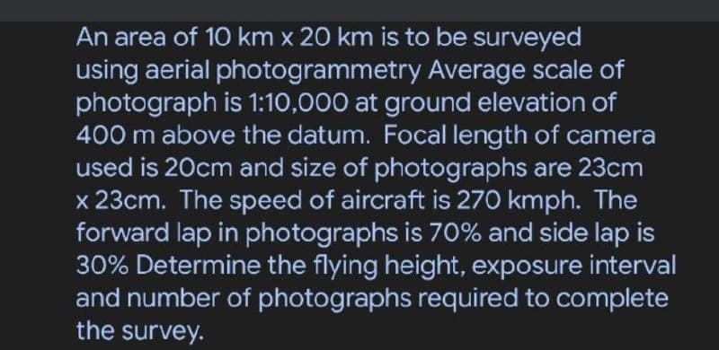 An area of 10 km x 20 km is to be surveyed
using aerial photogrammetry Average scale of
photograph is 1:10,000 at ground elevation of
400 m above the datum. Focal length of camera
used is 20cm and size of photographs are 23cm
x 23cm. The speed of aircraft is 270 kmph. The
forward lap in photographs is 70% and side lap is
30% Determine the flying height, exposure interval
and number of photographs required to complete
the survey.