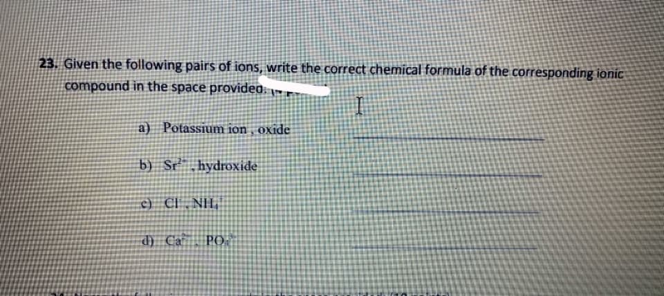 23. Given the following pairs of ions, write the correct chemical formula of the corresponding ionic
compound in the space providea: -
a) Potassium ion , oxide
b) Sr,hydroxide
c) CI .NH,
d) Ca PO.
