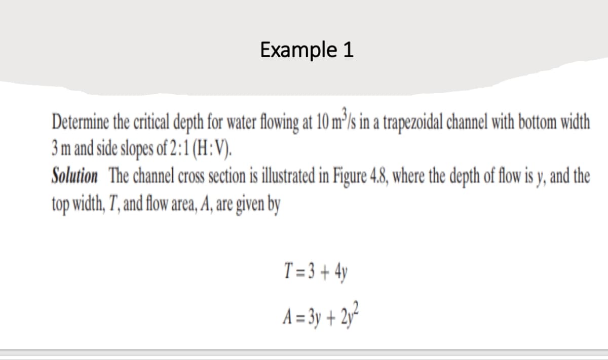 Example 1
Determine the critical depth for water flowing at 10 m³/s in a trapezoidal channel with bottom width
3 m and side slopes of 2:1 (H:V).
Solution The channel cross section is illustrated in Figure 4.8, where the depth of flow is y, and the
top width, T, and flow area, A, are given by
T=3+ 4y
A=3y + 2y²