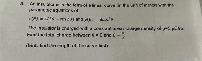 3.
An insulator is in the form of a linear curve (in the unit of meter) with the
parametric equations of:
x(0) = 4(20-sin 20) and y(0) = 8sin²0
The insulator is charged with a constant linear charge density of p=5 μC/m.
Find the total charge between 0 = 0 and 0
-
(hint: find the length of the curve first)