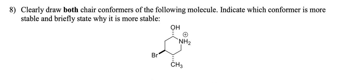8) Clearly draw both chair conformers of the following molecule. Indicate which conformer is more
stable and briefly state why it is more stable:
Br
OH
+
NH₂
CH3