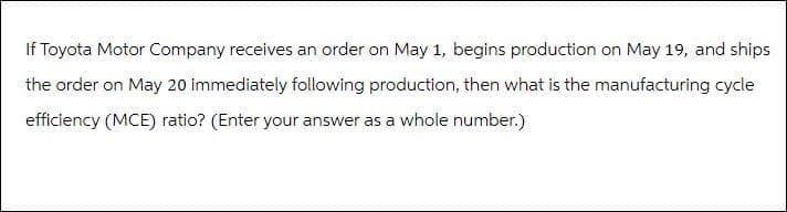 If Toyota Motor Company receives an order on May 1, begins production on May 19, and ships
the order on May 20 immediately following production, then what is the manufacturing cycle
efficiency (MCE) ratio? (Enter your answer as a whole number.)