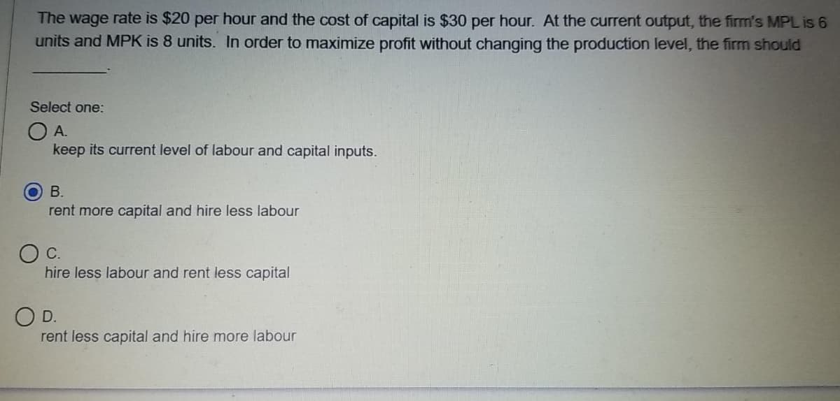 The wage rate is $20 per hour and the cost of capital is $30 per hour. At the current output, the firm's MPL is 6
units and MPK is 8 units. In order to maximize profit without changing the production level, the firm should
Select one:
OA.
keep its current level of labour and capital inputs.
В.
rent more capital and hire less labour
c.
hire less labour and rent less capital
O D.
rent less capital and hire more labour
